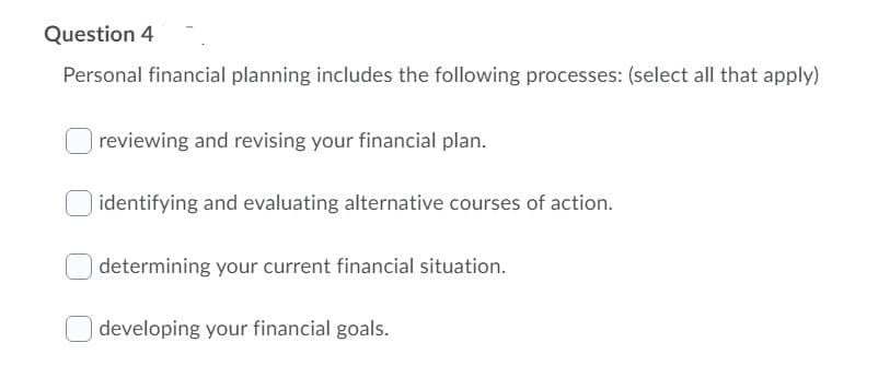 Question 4
Personal financial planning includes the following processes: (select all that apply)
reviewing and revising your financial plan.
identifying and evaluating alternative courses of action.
determining your current financial situation.
developing your financial goals.
