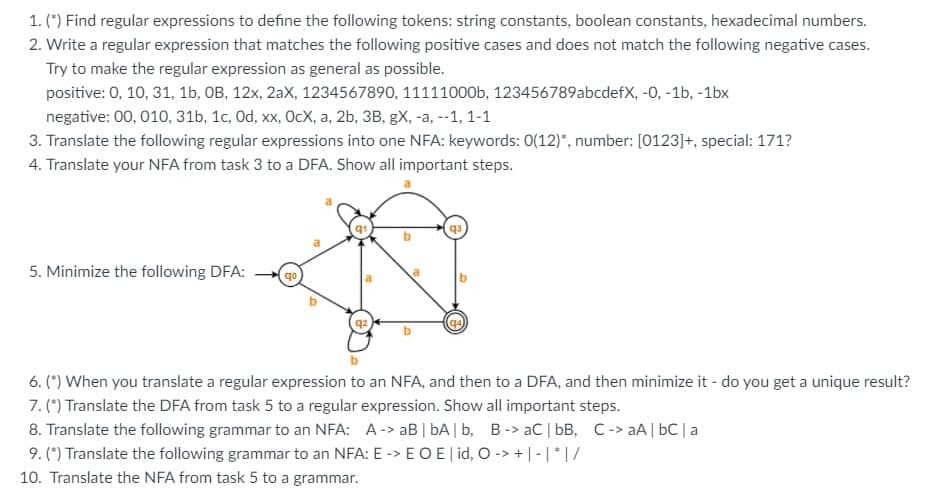 1. (*) Find regular expressions to define the following tokens: string constants, boolean constants, hexadecimal numbers.
2. Write a regular expression that matches the following positive cases and does not match the following negative cases.
Try to make the regular expression as general as possible.
positive: 0, 10, 31, 1b, OB, 12x, 2aX, 1234567890, 11111000b, 123456789abcdefX, -0, -1b, -1bx
negative: 00, 010, 31b, 1c, Od, xx, OcX, a, 2b, 3B, gX, -a, --1, 1-1
3. Translate the following regular expressions into one NFA: keywords: 0(12)*, number: [0123]+, special: 171?
4. Translate your NFA from task 3 to a DFA. Show all important steps.
5. Minimize the following DFA:
a
qo
6. (*) When you translate a regular expression to an NFA, and then to a DFA, and then minimize it - do you get a unique result?
7. (*) Translate the DFA from task 5 to a regular expression. Show all important steps.
8. Translate the following grammar to an NFA: A-> aB | bA | b, B-> aC | bB, C-> aA | bC|a
9. (*) Translate the following grammar to an NFA: E -> EOE| id, O-> +| -|*|/
10. Translate the NFA from task 5 to a grammar.
