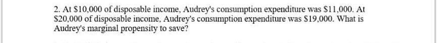 2. At $10,000 of disposable income, Audrey's consumption expenditure was $11,000. At
S20.000 of disposable income, Audrey's consumption expenditure was $19,000. What is
Audrey's marginal propensity to save?
