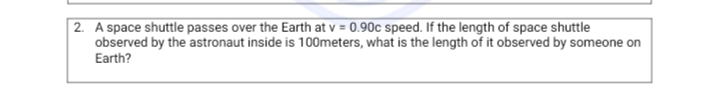 |2. A space shuttle passes over the Earth at v = 0.90c speed. If the length of space shuttle
observed by the astronaut inside is 100meters, what is the length of it observed by someone on
Earth?
