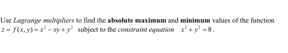 ### Finding Absolute Maximum and Minimum Using Lagrange Multipliers

In this problem, we aim to find the absolute maximum and minimum values of a given function using the method of **Lagrange multipliers**.

Given:

#### Function:
\[ z = f(x, y) = x^2 - xy + y^2 \]

#### Constraint Equation:
\[ x^2 + y^2 = 8 \]

### Procedure:

1. **Construct the Lagrangian:**

   The Lagrangian function is formed by combining the original function and the constraint equation. It is defined as:
   \[
   \mathcal{L}(x, y, \lambda) = f(x, y) + \lambda \cdot (g(x, y) - c)
   \]
   where \( g(x, y) - c \) represents the constraint equation \( x^2 + y^2 - 8 = 0 \).

   Hence, the Lagrangian for this problem is:
   \[
   \mathcal{L}(x, y, \lambda) = x^2 - xy + y^2 + \lambda(x^2 + y^2 - 8)
   \]

2. **Compute Partial Derivatives:**

   Find the partial derivatives of \(\mathcal{L}(x, y, \lambda)\) with respect to \(x\), \(y\), and \(\lambda\) and set them to zero:
   \[
   \frac{\partial \mathcal{L}}{\partial x} = 0, \quad \frac{\partial \mathcal{L}}{\partial y} = 0, \quad \frac{\partial \mathcal{L}}{\partial \lambda} = 0
   \]

### Solving the System of Equations:

By solving the resulting system of equations, we'll obtain the critical points \((x, y)\). These points will then be evaluated in the original function \( f(x, y) \) to find the absolute maximum and minimum values subjected to the given constraint.

This process will assist students in understanding how to apply Lagrange multipliers for optimization problems in calculus involving constraints.

### Practical Application:

- Students can use this method to tackle real-world problems where optimization with constraints is necessary, such as in economics, engineering, and operations research.

### Graphical Representation:

**Note:** While the current text does not