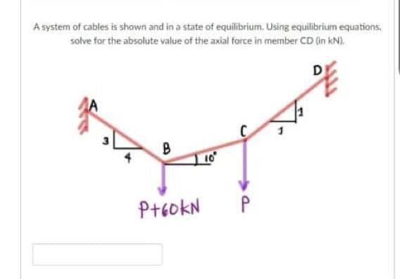 A system of cables is shown and in a state of equilibrium. Using equilibrium equations.
solve for the absolute value of the axial force in member CD (in kN),
D
B
10
P+60KN
