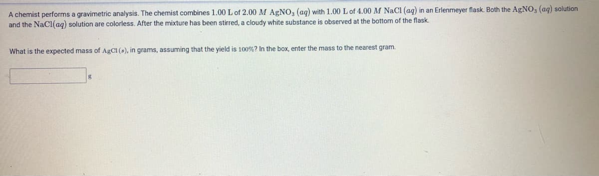 A chemist performs a gravimetric analysis. The chemist combines 1.00 L of 2.00 M AGNO, (ag) with 1.00 L of 4.00M NaCl (ag) in an Erlenmeyer flask. Both the AgNO3 (aq) solution
and the NaCl(aq) solution are colorless. After the mixture has been stirred, a cloudy white substance is observed at the bottom of the flask.
What is the expected mass of AgCl (s), in grams, assuming that the yield is 100%? In the box, enter the mass to the nearest gram.
