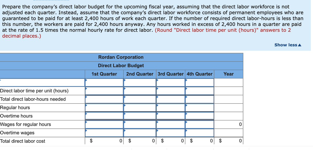 Prepare the company's direct labor budget for the upcoming fiscal year, assuming that the direct labor workforce is not
adjusted each quarter. Instead, assume that the company's direct labor workforce consists of permanent employees who are
guaranteed to be paid for at least 2,400 hours of work each quarter. If the number of required direct labor-hours is less than
this number, the workers are paid for 2,400 hours anyway. Any hours worked in excess of 2,400 hours in a quarter are paid
at the rate of 1.5 times the normal hourly rate for direct labor. (Round "Direct labor time per unit (hours)" answers to 2
decimal places.)
Show less A
Rordan Corporation
Direct Labor Budget
1st Quarter
2nd Quarter 3rd Quarter 4th Quarter
Year
Direct labor time per unit (hours)
Total direct labor-hours needed
Regular hours
Overtime hours
Wages for regular hours
Overtime wages
Total direct labor cost
%24
%24
%24
