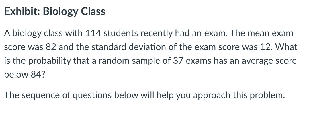 Exhibit: Biology Class
A biology class with 114 students recently had an exam. The mean exam
score was 82 and the standard deviation of the exam score was 12. What
is the probability that a random sample of 37 exams has an average score
below 84?
The sequence of questions below will help you approach this problem.
