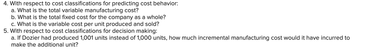 4. With respect to cost classifications for predicting cost behavior:
a. What is the total variable manufacturing cost?
b. What is the total fixed cost for the company as a whole?
c. What is the variable cost per unit produced and sold?
5. With respect to cost classifications for decision making:
a. If Dozier had produced 1,001 units instead of 1,000 units, how much incremental manufacturing cost would it have incurred to
make the additional unit?
