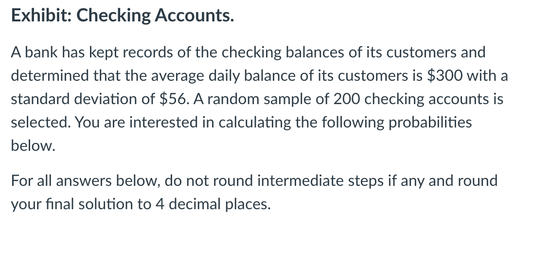 Exhibit: Checking Accounts.
A bank has kept records of the checking balances of its customers and
determined that the average daily balance of its customers is $300 with a
standard deviation of $56. A random sample of 200 checking accounts is
selected. You are interested in calculating the following probabilities
below.
For all answers below, do not round intermediate steps if any and round
your final solution to 4 decimal places.
