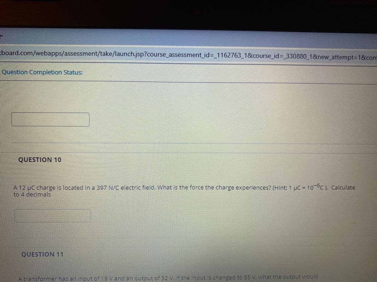 board.com/webapps/assessment/take/launch.jsp?course_assessment_id%3 1162763_1&course_id%3D_330880_1&new_attempt=D1&cont
Question Completion Status:
QUESTION 10
A 12 UC charge is located in a 397 N/C electric field. What is the force the charge experiences? (Hint: 1 µC = 10 °C). Calculate
to 4 decimalls
QUESTION 11
A transformer has an input of 19 Vend an output of 52 v. Ftne input s changed to 85 V, what the output would
