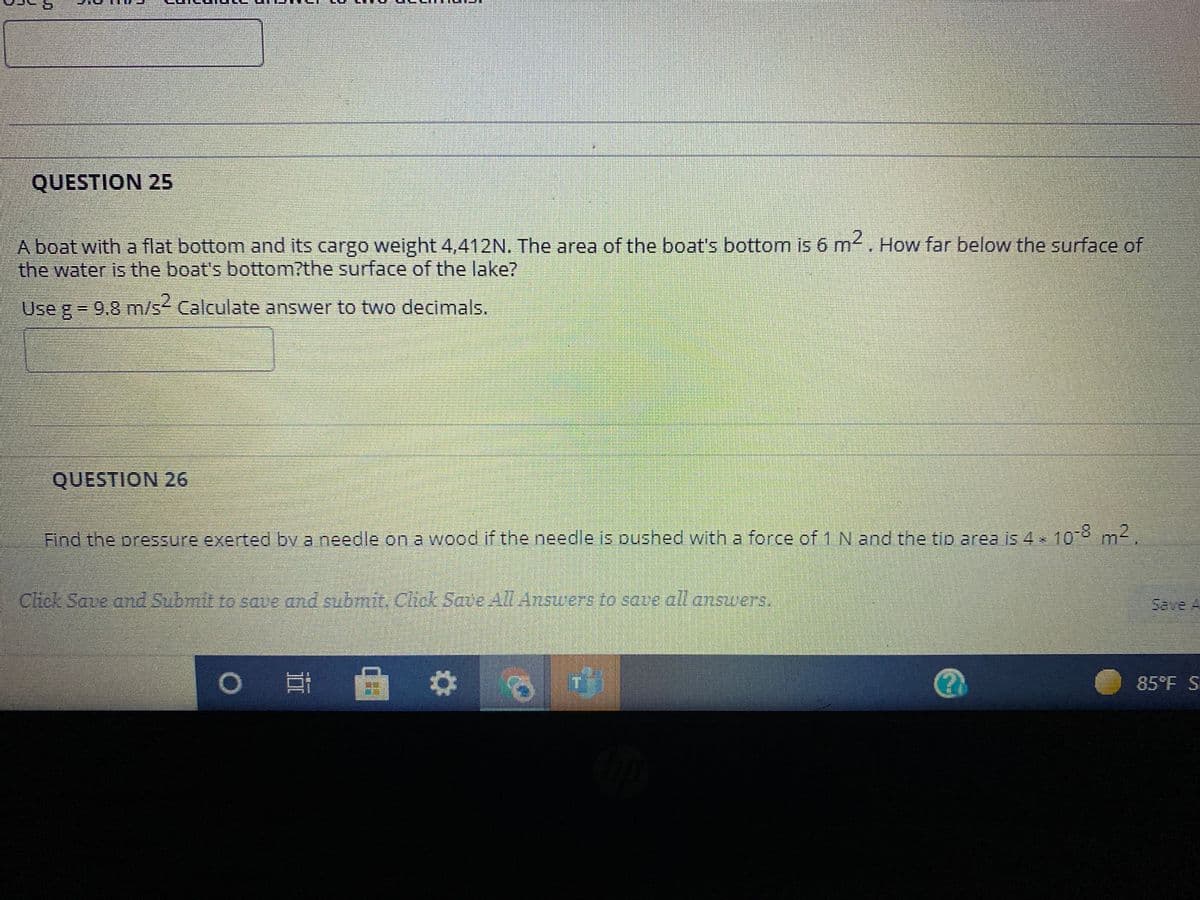 QUESTION 25
A boat with a flat bottom and its cargo weight 4,412N, The area of the boat's bottom is 6 m. How far below the surface of
the water is the boat's bottom?the surface of the lake?
IS
Use g 9.8 m/s Calculate answer to two decimals.
QUESTION 26
Find the pressure exerted bv a needle on a wood if the needle is pushed with a force of 1N and the tip area is 4 108 m2.
Chck Save and Submit To sove and submic Chok Save All Answers to saue all answers.
Save A
85°F S
