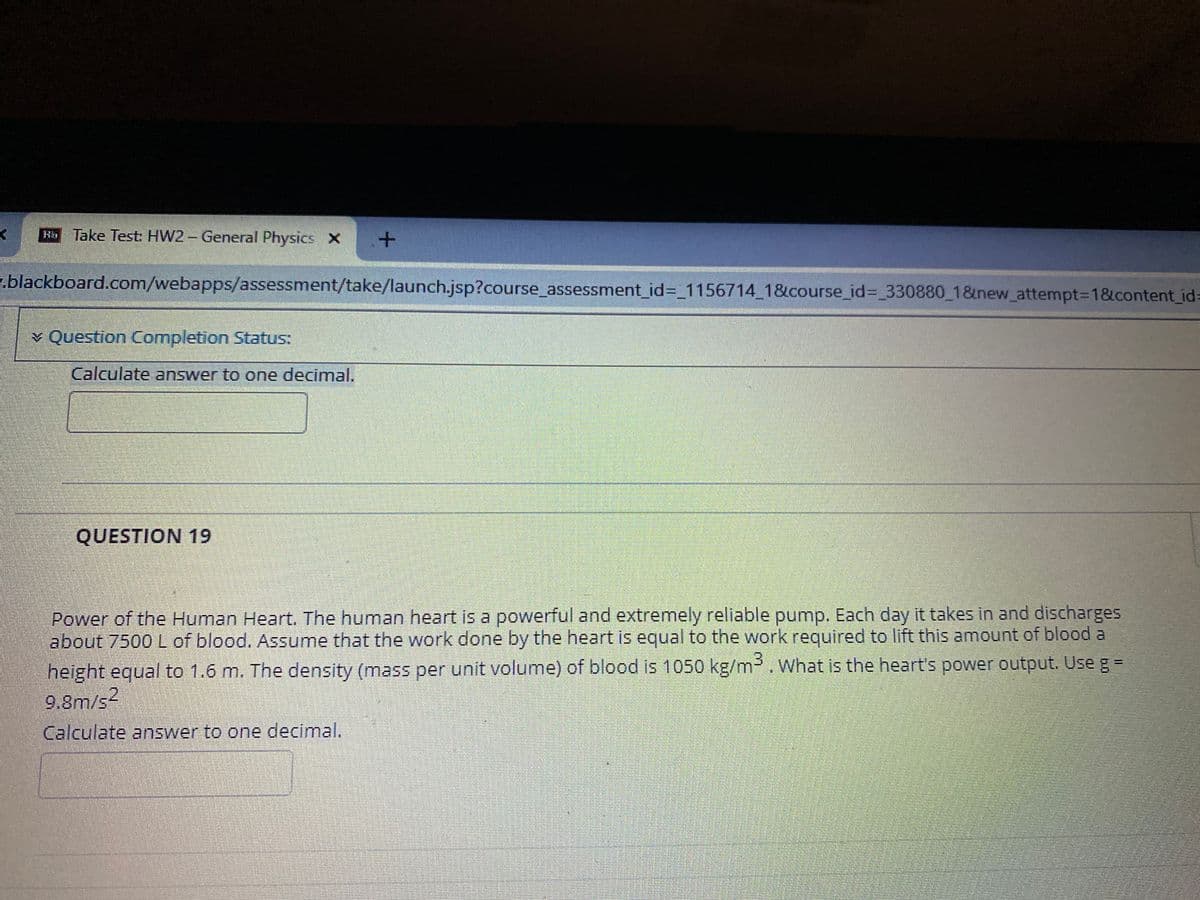 Hb Take Test HW2 - General Physics X
.blackboard.com/webapps/assessment/take/launch.jsp?course assessment_id%3_1156714_1&course_id%3_330880 1&new_attempt3D1&content_id=
* Question Completion Status:
Calculate answer to one decimal.
QUESTION 19
Power of the Human Heart. The human heart is a powerful and extremely reliable pump. Each day it takes in and discharges
about 7500 L of blood. Assume that the work done by the heart is equal to the work required to lift this amount of blood a
height equal to 1.6 m. The density (mass per unit volume) of blood is 1050 kg/m³. What is the heart's power output. Use g=
9.8m/s2
Calculate answer to one decimal.
