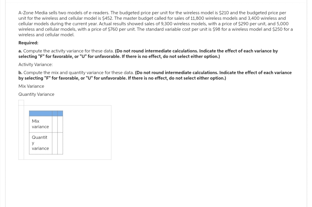 A-Zone Media sells two models of e-readers. The budgeted price per unit for the wireless model is $210 and the budgeted price per
unit for the wireless and cellular model is $452. The master budget called for sales of 11,800 wireless models and 3,400 wireless and
cellular models during the current year. Actual results showed sales of 9,300 wireless models, with a price of $290 per unit, and 5,000
wireless and cellular models, with a price of $760 per unit. The standard variable cost per unit is $98 for a wireless model and $250 for a
wireless and cellular model.
Required:
a. Compute the activity variance for these data. (Do not round intermediate calculations. Indicate the effect of each variance by
selecting "F" for favorable, or "U" for unfavorable. If there is no effect, do not select either option.)
Activity Variance:
b. Compute the mix and quantity variance for these data. (Do not round intermediate calculations. Indicate the effect of each variance
by selecting "F" for favorable, or "U" for unfavorable. If there is no effect, do not select either option.)
Mix Variance
Quantity Variance
Mix
variance
Quantit
y
variance