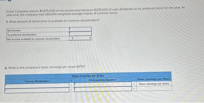 Ecker Company reports $1,975,000 of net income and declares $276,500 of cash dividends on its preferred stock for the year. At
year-end, the company had 260,000 weighted-average shares of common stock.
1. What amount of net income is available to common stockholders?
Net income
To preferred stockholders
Net income available to common stockholders
S
2. What is the company's basic earnings per share (EPS)?
Choose Numerator:
0
Basic Earnings per Share
Choose Denominator:
Basic Earnings per Share
Basic earnings per share