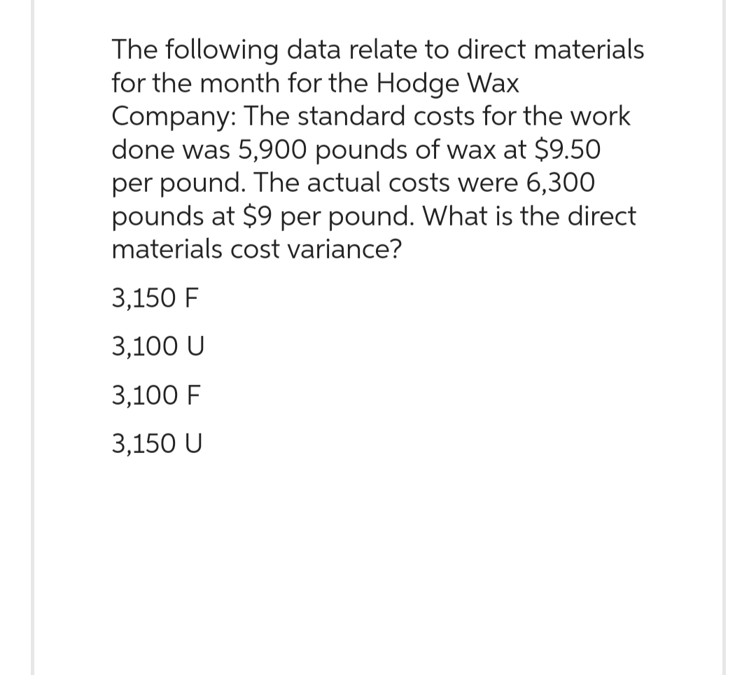 The following data relate to direct materials
for the month for the Hodge Wax
Company: The standard costs for the work
done was 5,900 pounds of wax at $9.50
per pound. The actual costs were 6,300
pounds at $9 per pound. What is the direct
materials cost variance?
3,150 F
3,100 U
3,100 F
3,150 U