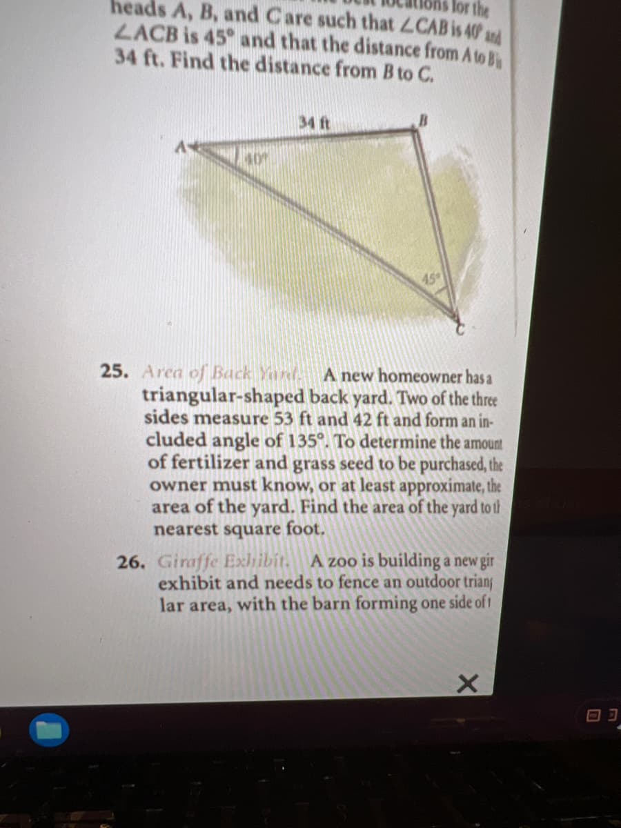 heads A, B, and Care such that LCAB is 40 ad
lor the
LACB is 45° and that the distance from A to B
34 ft. Find the distance from B to C.
34 ft
40%
45°
25. Area of Back Yard.
triangular-shaped back yard. Two of the three
sides measure 53 ft and 42 ft and form an in-
A new homeowner has a
cluded angle of 135°. To determine the amount
of fertilizer and grass seed to be purchased, the
owner must know, or at least approximate, the
area of the yard. Find the area of the yard to th
nearest square foot.
26. Giraffe Exlibit. A zoo is building a new gir
exhibit and needs to fence an outdoor triang
lar area, with the barn forming one side of t
回コ
