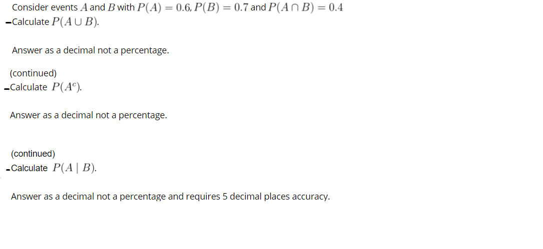 Consider events A and B with P(A) = 0.6, P(B) = 0.7 and P(A n B) = 0.4
-Calculate P(A U B).
Answer as a decimal not a percentage.
(continued)
-Calculate P(A°).
Answer as a decimal not a percentage.
(continued)
-Calculate P(A | B).
Answer as a decimal not a percentage and requires 5 decimal places accuracy.
