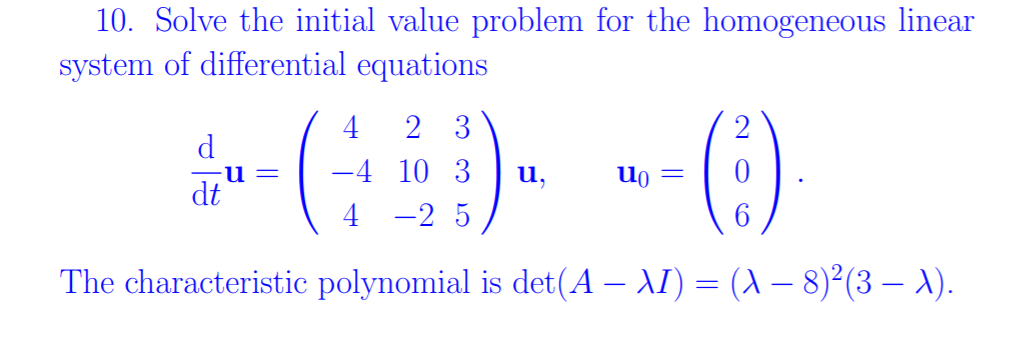 10. Solve the initial value problem for the homogeneous linear
system of differential equations
4
2 3
d
-4 10 3
u,
dt
4 -2 5
6.
The characteristic polynomial is det(A – AI) = (A – 8)²(3 – ).
