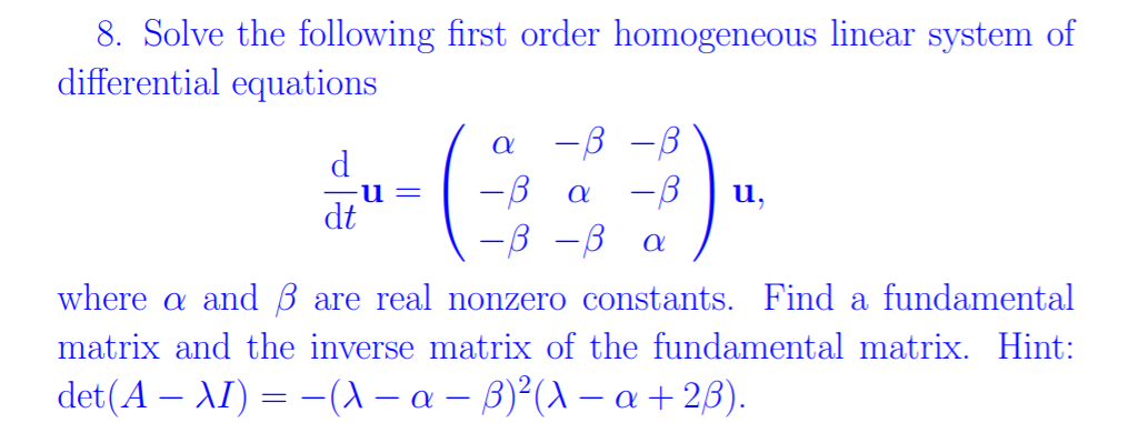 8. Solve the following first order homogeneous linear system of
differential equations
-B -B
-B
-3 -B
d
u,
dt
where a and B are real nonzero constants. Find a fundamental
matrix and the inverse matrix of the fundamental matrix. Hint:
det(A – AI) = –(A – a – B)²(A – a + 2B).
