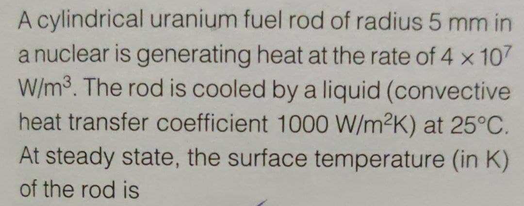 A cylindrical uranium fuel rod of radius 5 mm in
a nuclear is generating heat at the rate of 4 x 107
W/m3. The rod is cooled by a liquid (convective
heat transfer coefficient 100O W/m2K) at 25°C.
At steady state, the surface temperature (in K)
of the rod is
