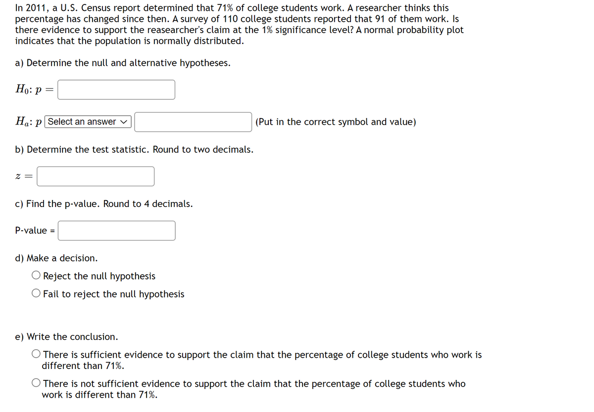 In 2011, a U.S. Census report determined that 71% of college students work. A researcher thinks this
percentage has changed since then. A survey of 110 college students reported that 91 of them work. Is
there evidence to support the reasearcher's claim at the 1% significance level? A normal probability plot
indicates that the population is normally distributed.
a) Determine the null and alternative hypotheses.
Ho: P
=
Ha:p Select an answer
b) Determine the test statistic. Round to two decimals.
z =
c) Find the p-value. Round to 4 decimals.
P-value =
d) Make a decision.
Reject the null hypothesis
O Fail to reject the null hypothesis
(Put in the correct symbol and value)
e) Write the conclusion.
O There is sufficient evidence to support the claim that the percentage of college students who work is
different than 71%.
There is not sufficient evidence to support the claim that the percentage of college students who
work is different than 71%.