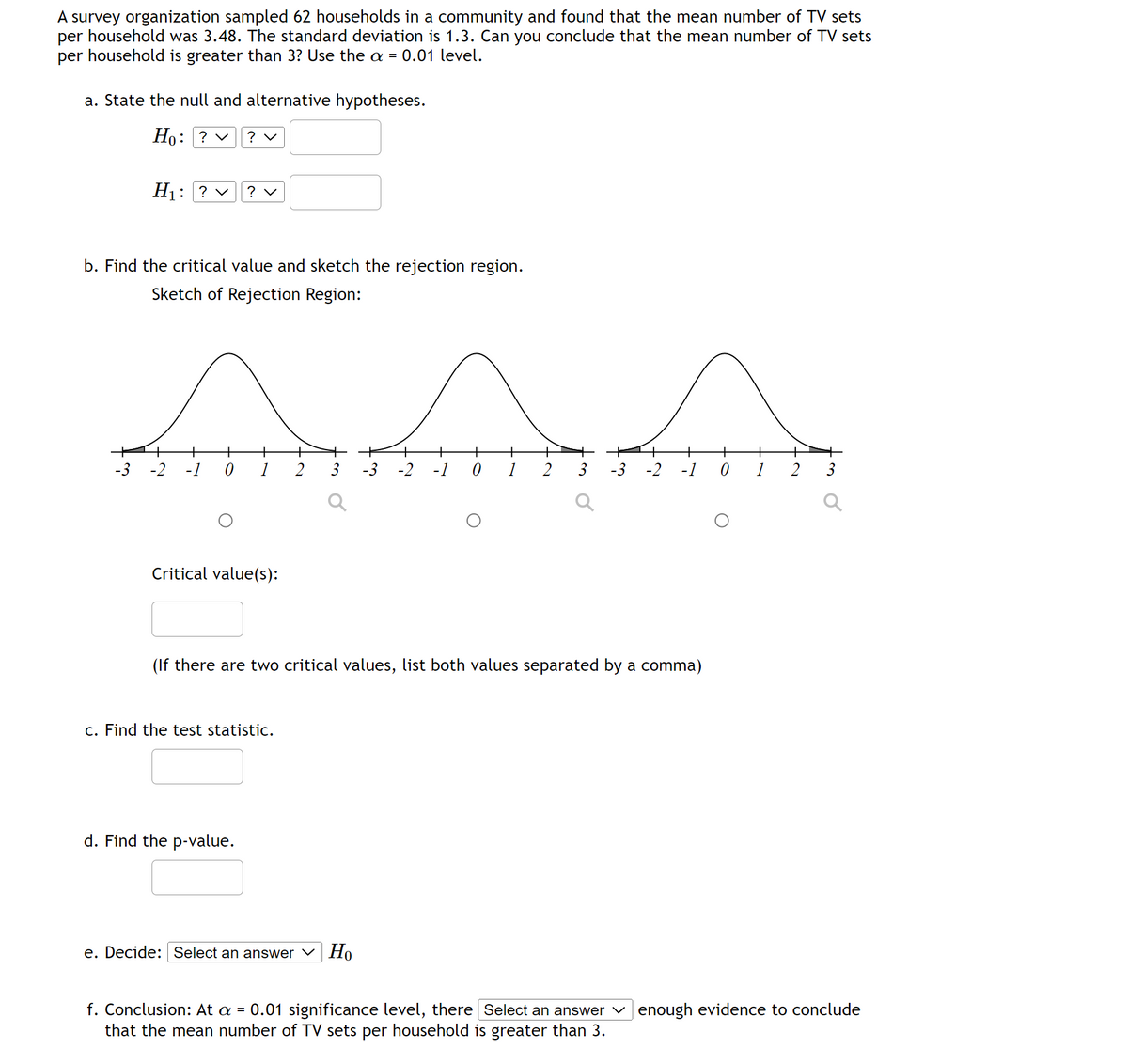 A survey organization sampled 62 households in a community and found that the mean number of TV sets
per household was 3.48. The standard deviation is 1.3. Can you conclude that the mean number of TV sets
per household is greater than 3? Use the a = 0.01 level.
a. State the null and alternative hypotheses.
Ho: ? ✓ ? ✓
H₁: ?v ? ✓
b. Find the critical value and sketch the rejection region.
Sketch of Rejection Region:
^^^
-2 -1 0 1 2 3 -3 -2 -1 0
+ + +
-3 -2 -1 0 1
Critical value(s):
(If there are two critical values, list both values separated by a comma)
c. Find the test statistic.
3
d. Find the p-value.
e. Decide: Select an answer Но
+
1
2
3
f. Conclusion: At a = 0.01 significance level, there Select an answer enough evidence to conclude
that the mean number of TV sets per household is greater than 3.