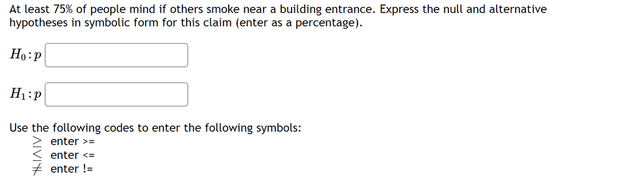 At least 75% of people mind if others smoke near a building entrance. Express the null and alternative
hypotheses in symbolic form for this claim (enter as a percentage).
Ho: P
H₁:P
Use the following codes to enter the following symbols:
ALVIK
enter >=
enter <=
enter !=