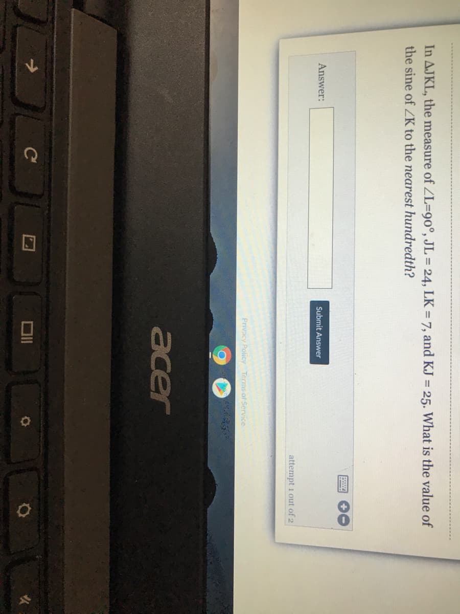 口
In AJKL, the measure of ZL3D90°, JL 24, LK = 7, and KJ = 25. What is the value of
the sine of ZK to the nearest hundredth?
Answer:
Submit Answer
attempt 1 out of 2
Privacy Policy Terms of Service
acer
