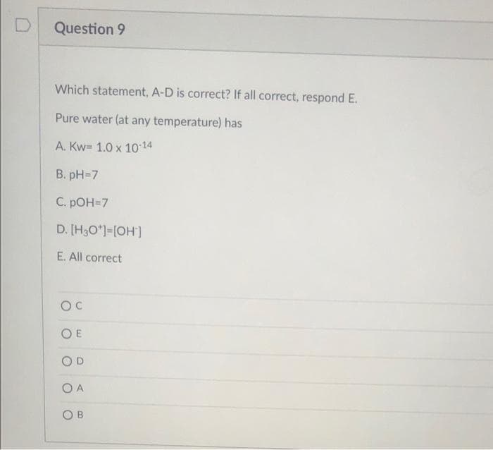 Question 9
Which statement, A-D is correct? If all correct, respond E.
Pure water (at any temperature) has
A. Kw= 1.0 x 10-14
B. pH=7
C. pOH=7
D. [H3O*)=[OH]
E. All correct
OC
O E
OD
O A
