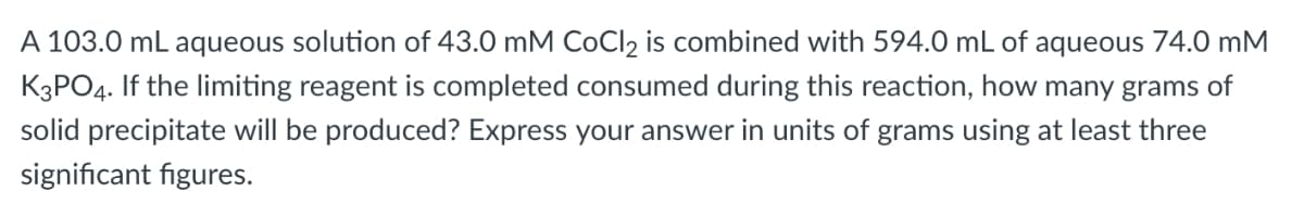 A 103.0 mL aqueous solution of 43.0 mM COCI2 is combined with 594.0 mL of aqueous 74.0 mM
K3PO4. If the limiting reagent is completed consumed during this reaction, how many grams of
solid precipitate will be produced? Express your answer in units of grams using at least three
significant figures.
