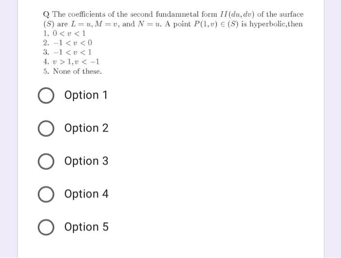 Q The coefficients of the second fundamnetal form II (du, dv) of the surface
(S) are L= u, M = v, and N = u. A point P(1, v) € (S) is hyperbolic,then
1. 0< v <1
2. -1 < v < 0
3. -1 <v <1
4. v > 1,v < -1
5. None of these.
Option 1
Option 2
Option 3
Option 4
Option 5
