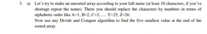 3. a) Let's try to make an unsorted array according to your full name (at least 10 characters, if you've
shortage repeat the name). There you should replace the characters by numbers in terms of
alphabetic order like A=1, B=2, C=3, ... Y=25, Z=26.
Now use any Divide and Conquer algorithm to find the five smallest value at the end of the
sorted array.
