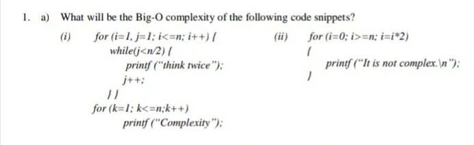 1. a) What will be the Big-O complexity of the following code snippets?
for (i=1, j=1; i<=n; i++) {
while(j<n/2) {
printf ("think twice");
(ii)
for (i=0; i>=n; i=i*2)
(i)
printf ("It is not complex.\n"):
j++;
for (k=1; k<=n;k++)
printf ("Complexity");
