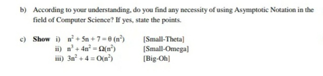 b) According to your understanding, do you find any necessity of using Asymptotic Notation in the
field of Computer Science? If yes, state the points.
c) Show i) n+ Sn + 7 = 0 (n³)
ii) n'+ 4n = 2(n³)
iii) 3n² + 4 = 0(n³)
(Small-Theta]
(Small-Omega]
(Big-Oh]
