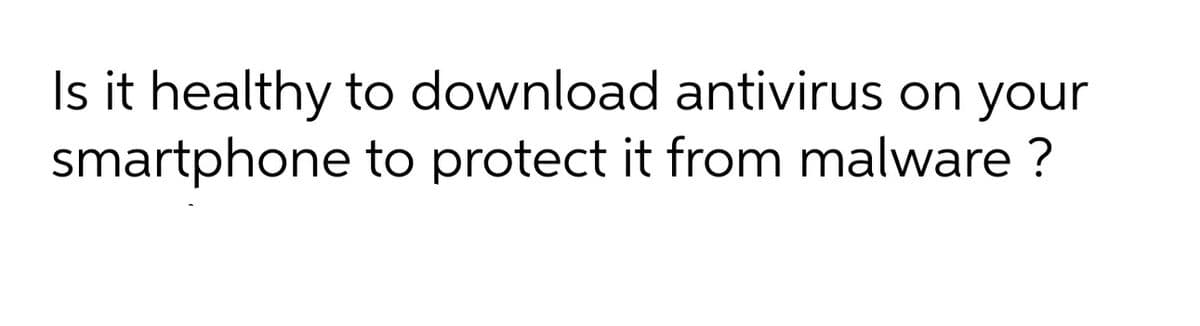 Is it healthy to download antivirus on your
smartphone to protect it from malware ?
