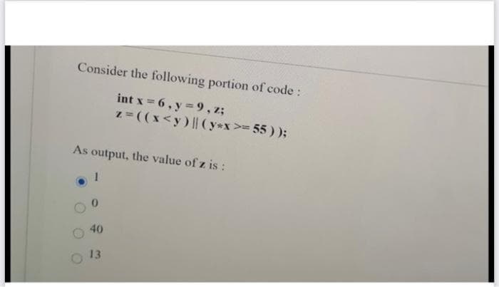 Consider the following portion of code:
int x = 6, y = 9, z;
z=((x<y) | (y*x>= 55));
As output, the value of z is :
40
13
