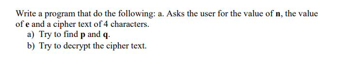 Write a program that do the following: a. Asks the user for the value of n, the value
of e and a cipher text of 4 characters.
a) Try to find p and q.
b) Try to decrypt the cipher text.
