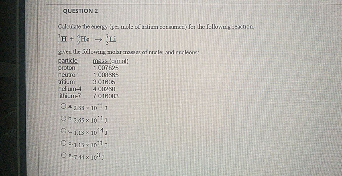 QUESTION 2
Calculate the energy (per mole of tritium consumed) for the following reaction,
H + He > Li
given the following molar masses of nuclei and nucleons:
particle
proton
neutron
mass (g/mol)
1.007825
1.008665
3.01605
4.00260
7.016003
tritium
helium-4
lithium-7
O a. 2.38 x 1011 J
O b.2.65 x 1011 J
OC 1.13 x 1014 J
O d.1.13 x 1011 J
O e. 7.44 x 103 J
