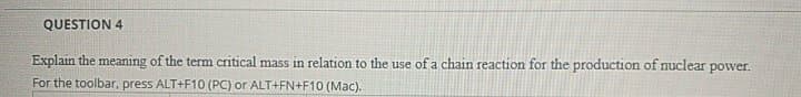 QUESTION 4
Explain the meaning of the term critical mass in relation to the use of a chain reaction for the production of nuclear power.
For the toolbar, press ALT+F10 (PC) or ALT+FN+F10 (Mac).
