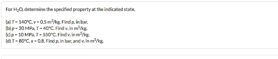 For H₂O, determine the specified property at the indicated state.
(a) T = 140°C, v= 0.5 m³/kg. Find p. in bar.
(b) p = 30 MPa. T = 40°C. Find v. in m³/kg.
(c) p = 10 MPa, T = 550°C. Find v, in m³/kg.
(d) T = 80°C, x = 0.8. Find p, in bar, and v, in m³/kg.