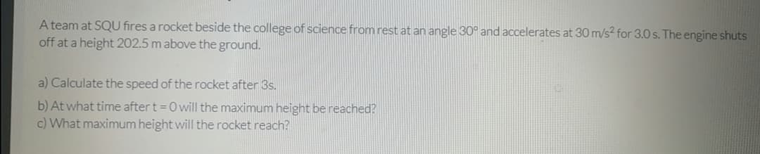 A team at SQU fires a rocket beside the college of science from rest at an angle 30° and accelerates at 30 m/s² for 3.0 s. The engine shuts
off at a height 202.5 m above the ground.
a) Calculate the speed of the rocket after 3s.
b) At what time after t =0 will the maximum height be reached?
c) What maximum height will the rocket reach?
