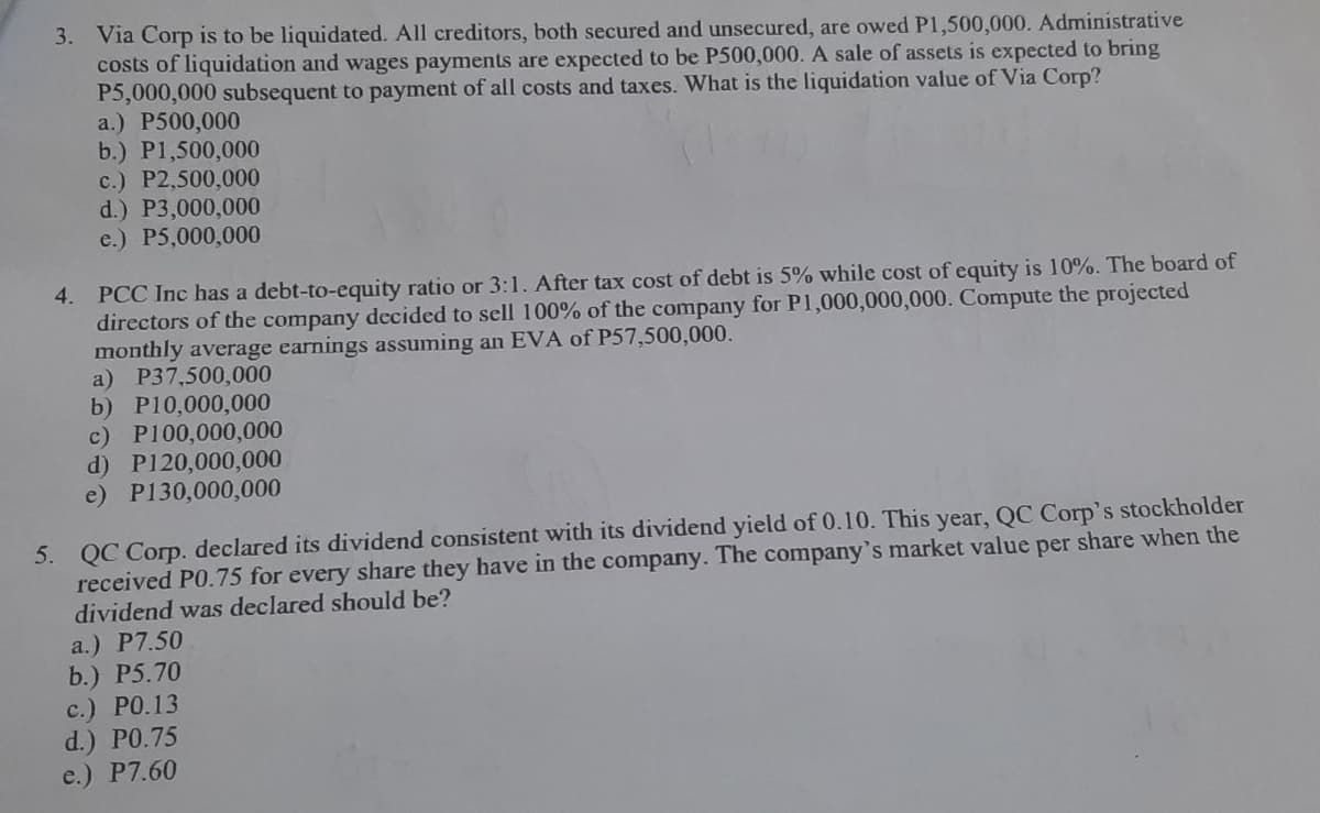 3. Via Corp is to be liquidated. All creditors, both secured and unsecured, are owed P1,500,000. Administrative
costs of liquidation and wages payments are expected to be P500,000. A sale of assets is expected to bring
P5,000,000 subsequent to payment of all costs and taxes. What is the liquidation value of Via Corp?
a.) P500,000
b.) P1,500,000
c.) P2,500,000
d.) P3,000,000
e.) P5,000,000
4. PCC Inc has a debt-to-equity ratio or 3:1. After tax cost of debt is 5% while cost of equity is 10%. The board of
directors of the company deccided to sell 100% of the company for P1,000,000,000. Compute the projected
monthly average earnings assuming an EVA of P57,500,000.
a) P37,500,000
b) P10,000,000
c) P100,000,000
d) P120,000,000
e) P130,000,000
QC Corp. declared its dividend consistent with its dividend yield of 0.10. This year, QC Corp's stockholder
received P0.75 for every share they have in the company. The company's market value per share when the
dividend was declared should be?
5.
a.) P7.50
b.) P5.70
с.) РО.13
d.) PO.75
e.) P7.60
