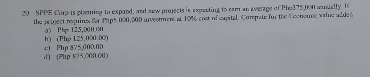 20. SPPE Corp is planning to expand, and new projects is expecting to earn an average of Php375,000 annually. If
the project requires for Php5,000,000 investment at 10% cost of capital. Compute for the Economic value added.
a) Php 125,000.00
b) (Php 125,000.00)
c) Php 875,000.00
d) (Php 875,000.00)
