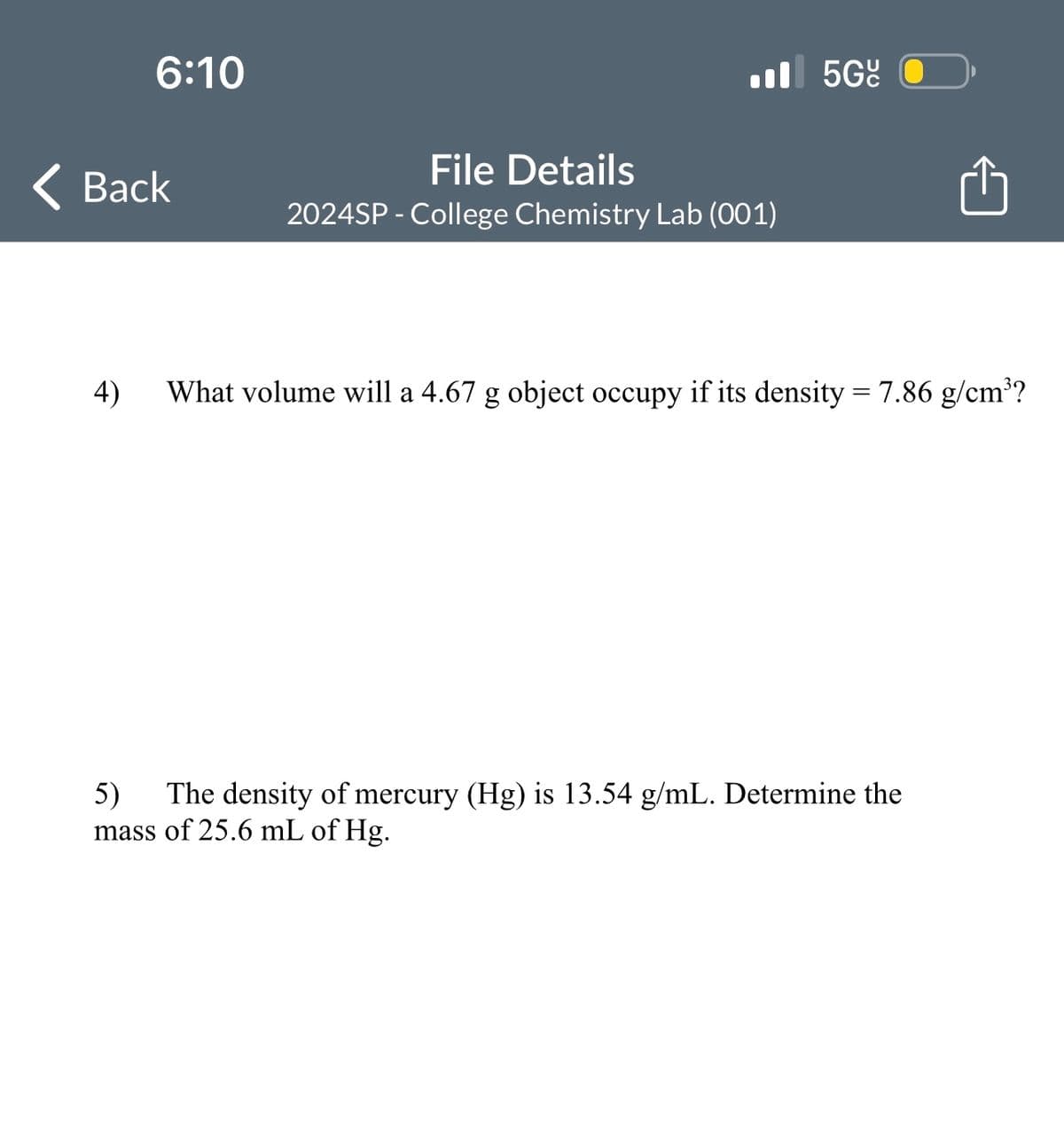 6:10
Back
4)
File Details
2024SP - College Chemistry Lab (001)
5Gº
What volume will a 4.67 g object occupy if its density = 7.86 g/cm³?
5) The density of mercury (Hg) is 13.54 g/mL. Determine the
mass of 25.6 mL of Hg.