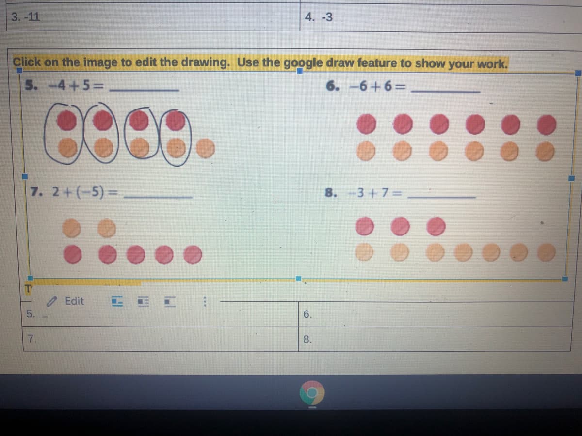 3. -11
4. -3
Click on the image to edit the drawing. Use the google draw feature to show your work.
5.-4+5=
6. -6+6%3D
7. 2+(-5)=
8. -3+7=
Edit
6.
7.
8.
5.
