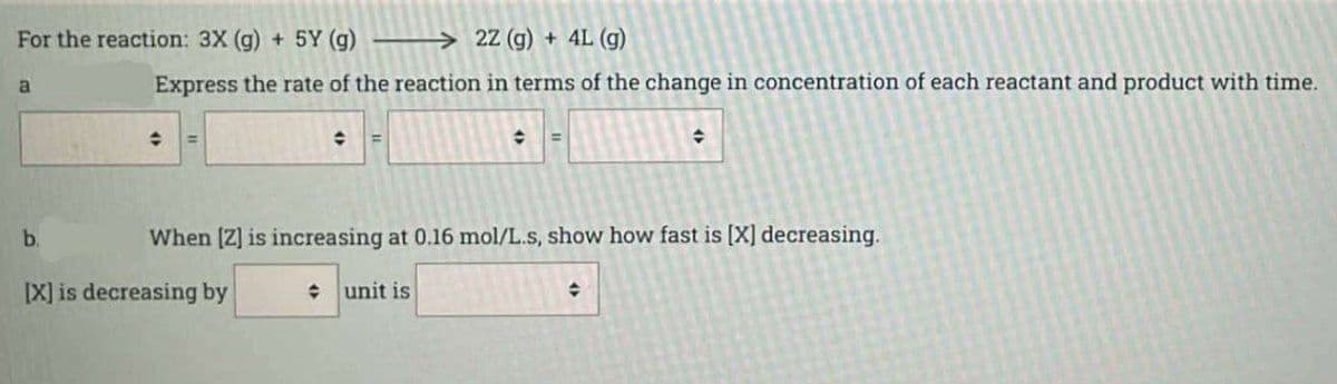 For the reaction: 3X (g) + 5Y (g)
a
b.
→2Z (g) + 4L (g)
Express the rate of the reaction in terms of the change in concentration of each reactant and product with time.
+
✪
[X] is decreasing by
◆ =
When [Z] is increasing at 0.16 mol/L.s, show how fast is [X] decreasing.
+ unit is
◆