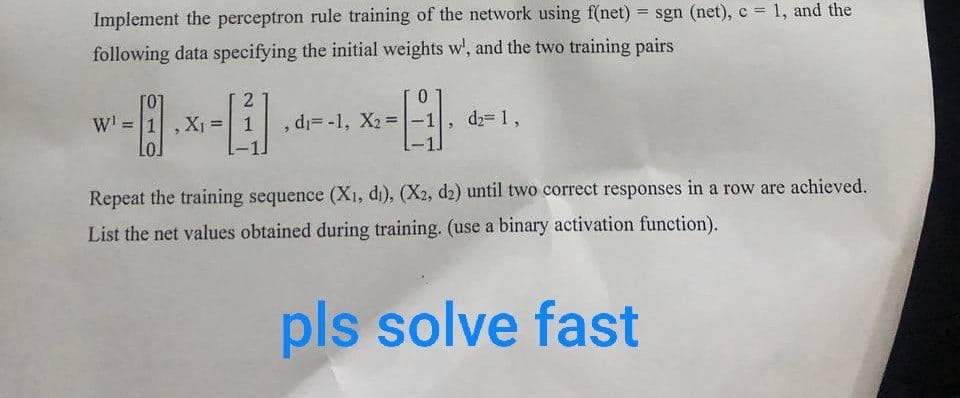 Implement the perceptron rule training of the network using f(net) = sgn (net), c = 1, and the
following data specifying the initial weights w', and the two training pairs
W=1
2
, d=-1, X2=-1
d2= 1,
Repeat the training sequence (X1, di), (X2, d2) until two correct responses in a row are achieved.
List the net values obtained during training. (use a binary activation function).
pls solve fast