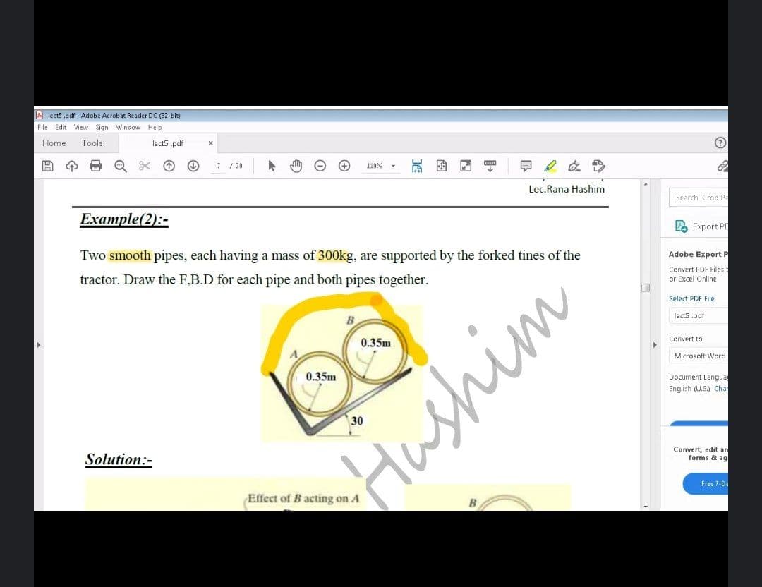 A lect5 .pdf - Adobe Acrobat Reader DC (32-bit)
File Edit View Sign Window Help
Home
Tools
lect5 pdf
7 / 20
日2 在>
119%
Lec.Rana Hashim
Search 'Crop Pa
Example(2):-
2 Export PD
Two smooth pipes, each having a mass of 300kg, are supported by the forked tines of the
Adobe Export P
tractor. Draw the F,B.D for each pipe and both pipes together.
Convert PDF Files t
or Excel Online
Select PDF File
lects .pdf
0.35m
Convert to
Microsoft Word
0.35m
Document Langua
English (U.S.) Chan
Solution:-
Hushim
Convert, edit an
forms & ag
Effect of B acting on A
Free 7-D:
