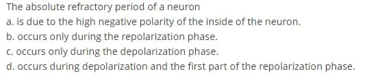 The absolute refractory period of a neuron
a. is due to the high negative polarity of the inside of the neuron.
b. occurs only during the repolarization phase.
c. occurs only during the depolarization phase.
d. occurs during depolarization and the first part of the repolarization phase.
