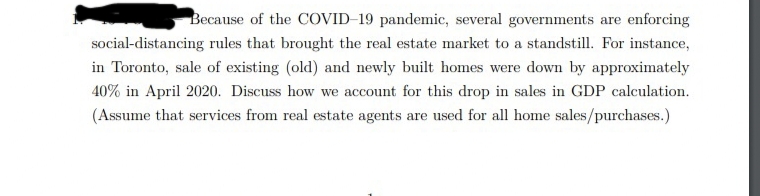 Because of the COVID-19 pandemic, several governments are enforcing
social-distancing rules that brought the real estate market to a standstill. For instance,
in Toronto, sale of existing (old) and newly built homes were down by approximately
40% in April 2020. Discuss how we account for this drop in sales in GDP calculation.
(Assume that services from real estate agents are used for all home sales/purchases.)
