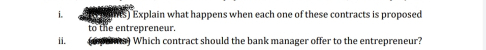 S) Explain what happens when each one of these contracts is proposed
to the entrepreneur.
i.
ii.
Which contract should the bank manager offer to the entrepreneur?
