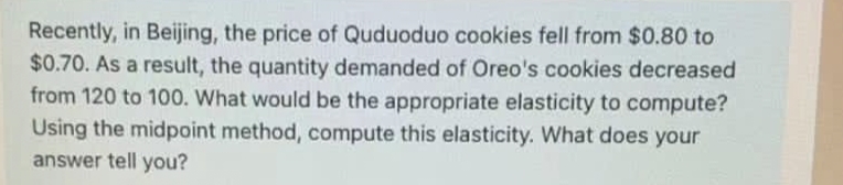 Recently, in Beijing, the price of Quduoduo cookies fell from $0.80 to
$0.70. As a result, the quantity demanded of Oreo's cookies decreased
from 120 to 100. What would be the appropriate elasticity to compute?
Using the midpoint method, compute this elasticity. What does your
answer tell you?
